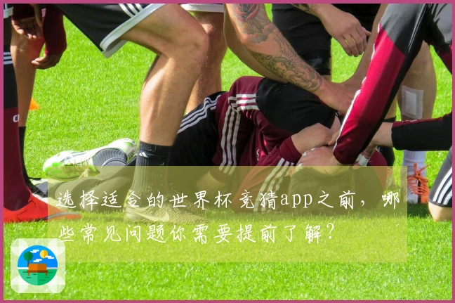 选择适合的世界杯竞猜app之前，哪些常见问题你需要提前了解？
