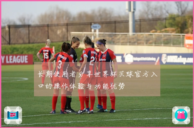 长期使用者分享世界杯买球官方入口的操作体验与功能优势