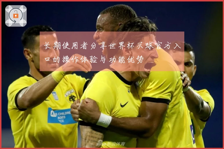 长期使用者分享世界杯买球官方入口的操作体验与功能优势